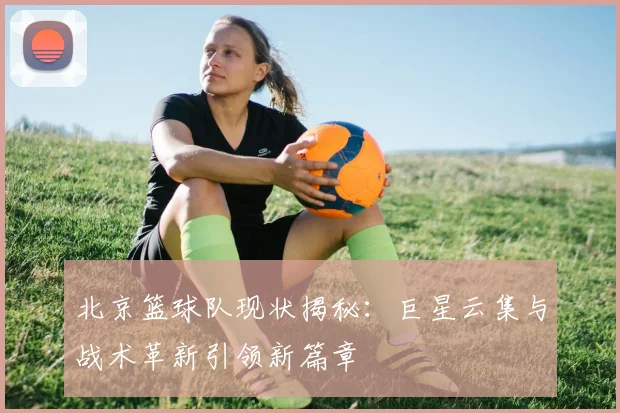 北京篮球队现状揭秘：巨星云集与战术革新引领新篇章
