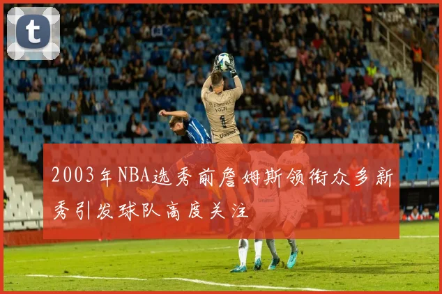 2003年NBA选秀前詹姆斯领衔众多新秀引发球队高度关注