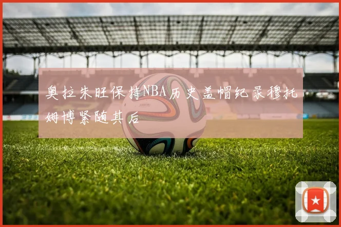 奥拉朱旺保持NBA历史盖帽纪录穆托姆博紧随其后