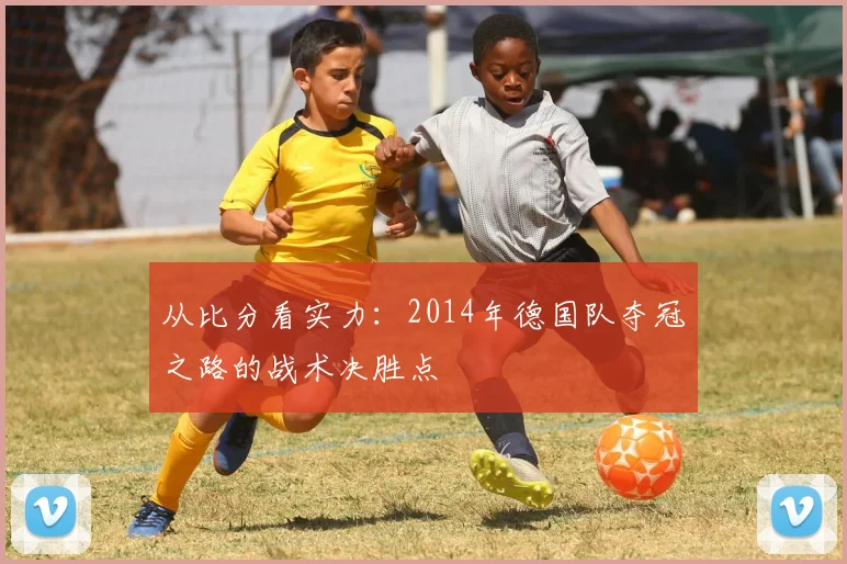 从比分看实力：2014年德国队夺冠之路的战术决胜点