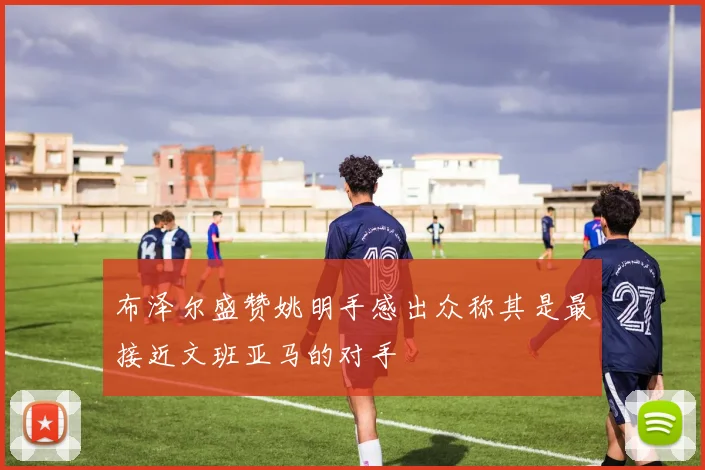 布泽尔盛赞姚明手感出众称其是最接近文班亚马的对手