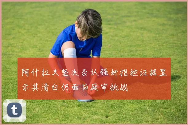 阿什拉夫坚决否认强奸指控证据显示其清白仍面临庭审挑战